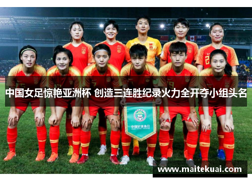 中国女足惊艳亚洲杯 创造三连胜纪录火力全开夺小组头名